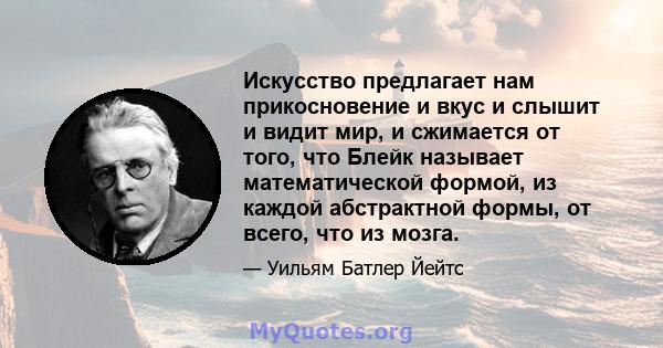 Искусство предлагает нам прикосновение и вкус и слышит и видит мир, и сжимается от того, что Блейк называет математической формой, из каждой абстрактной формы, от всего, что из мозга.