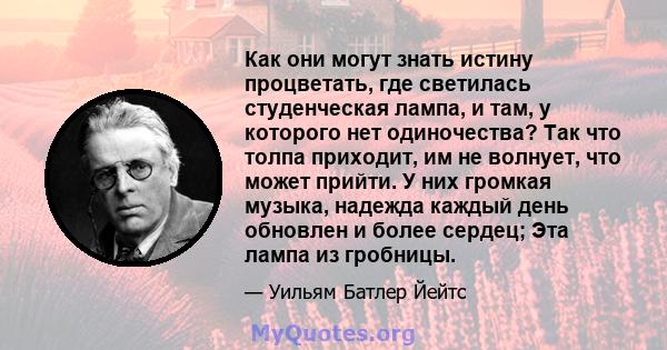 Как они могут знать истину процветать, где светилась студенческая лампа, и там, у которого нет одиночества? Так что толпа приходит, им не волнует, что может прийти. У них громкая музыка, надежда каждый день обновлен и