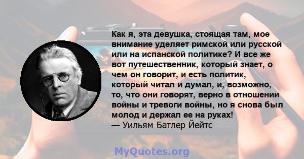 Как я, эта девушка, стоящая там, мое внимание уделяет римской или русской или на испанской политике? И все же вот путешественник, который знает, о чем он говорит, и есть политик, который читал и думал, и, возможно, то,