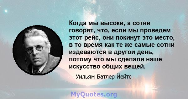 Когда мы высоки, а сотни говорят, что, если мы проведем этот рейс, они покинут это место, в то время как те же самые сотни издеваются в другой день, потому что мы сделали наше искусство общих вещей.