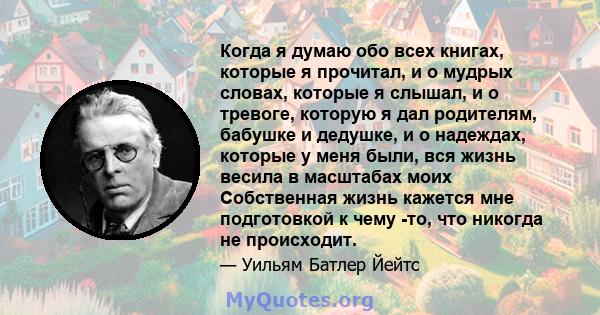 Когда я думаю обо всех книгах, которые я прочитал, и о мудрых словах, которые я слышал, и о тревоге, которую я дал родителям, бабушке и дедушке, и о надеждах, которые у меня были, вся жизнь весила в масштабах моих