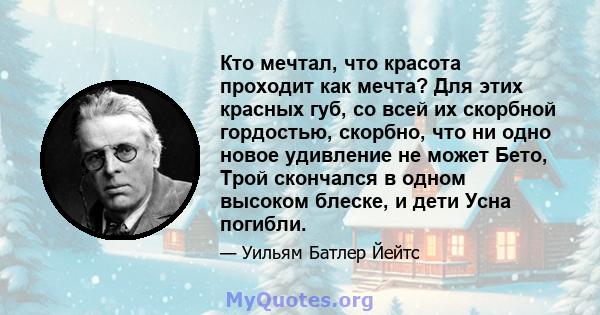 Кто мечтал, что красота проходит как мечта? Для этих красных губ, со всей их скорбной гордостью, скорбно, что ни одно новое удивление не может Бето, Трой скончался в одном высоком блеске, и дети Усна погибли.