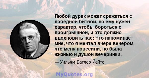 Любой дурак может сражаться с победной битвой, но ему нужен характер, чтобы бороться с проигрышной, и это должно вдохновить нас; Что напоминает мне, что я мечтал вчера вечером, что меня повесили, но была жизнью и душой