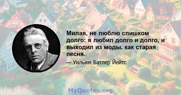 Милая, не люблю слишком долго: я любил долго и долго, и выходил из моды, как старая песня.