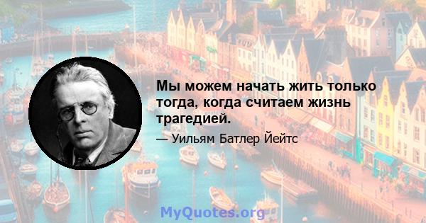 Мы можем начать жить только тогда, когда считаем жизнь трагедией.