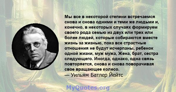 Мы все в некоторой степени встречаемся снова и снова одними и теми же людьми и, конечно, в некоторых случаях формируем своего рода семью из двух или трех или более людей, которые собираются вместе жизнь за жизнью, пока