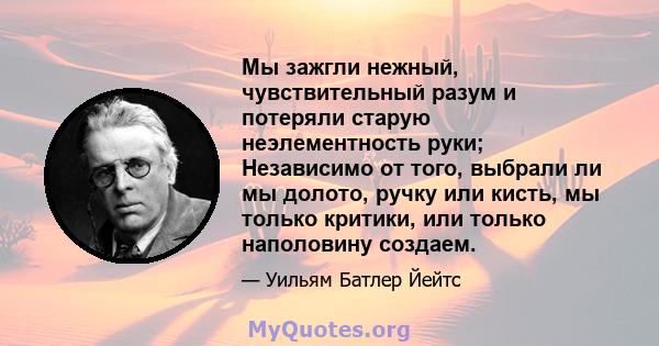 Мы зажгли нежный, чувствительный разум и потеряли старую неэлементность руки; Независимо от того, выбрали ли мы долото, ручку или кисть, мы только критики, или только наполовину создаем.