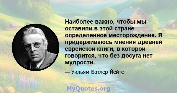 Наиболее важно, чтобы мы оставили в этой стране определенное месторождение. Я придерживаюсь мнения древней еврейской книги, в которой говорится, что без досуга нет мудрости.