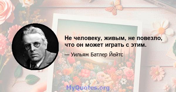 Не человеку, живым, не повезло, что он может играть с этим.