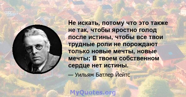 Не искать, потому что это также не так, чтобы яростно голод после истины, чтобы все твои трудные роли не порождают только новые мечты, новые мечты; В твоем собственном сердце нет истины.