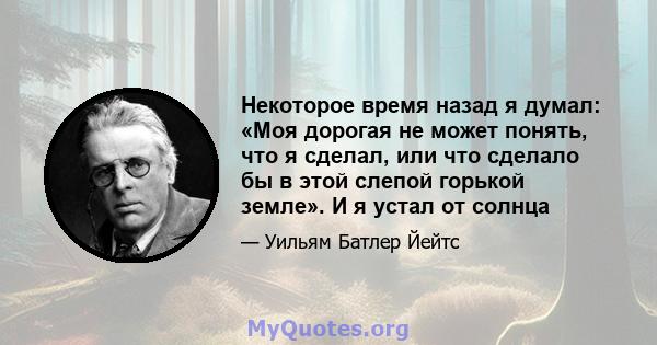 Некоторое время назад я думал: «Моя дорогая не может понять, что я сделал, или что сделало бы в этой слепой горькой земле». И я устал от солнца