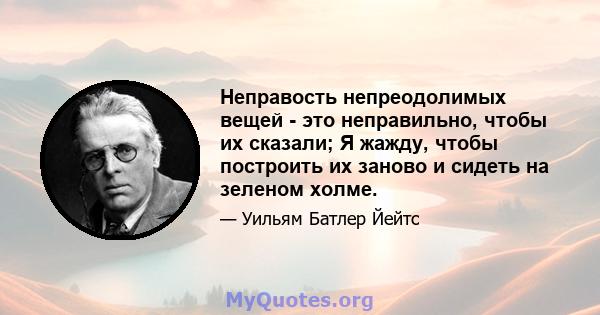 Неправость непреодолимых вещей - это неправильно, чтобы их сказали; Я жажду, чтобы построить их заново и сидеть на зеленом холме.