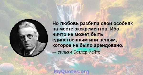 Но любовь разбила свой особняк на месте экскрементов. Ибо ничто не может быть единственным или целым, которое не было арендовано.