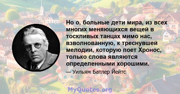 Но о, больные дети мира, из всех многих меняющихся вещей в тоскливых танцах мимо нас, взволнованную, к треснувшей мелодии, которую поет Хронос, только слова являются определенными хорошими.