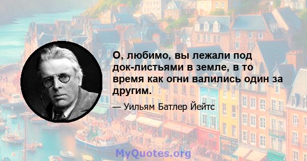 О, любимо, вы лежали под док-листьями в земле, в то время как огни валились один за другим.