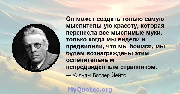 Он может создать только самую мыслительную красоту, которая перенесла все мыслимые муки, только когда мы видели и предвидили, что мы боимся, мы будем вознаграждены этим ослепительным непредвиденным странником.