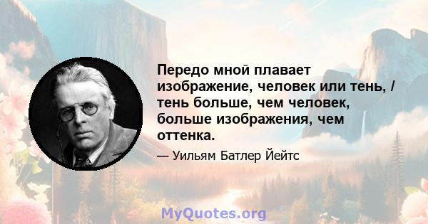 Передо мной плавает изображение, человек или тень, / тень больше, чем человек, больше изображения, чем оттенка.