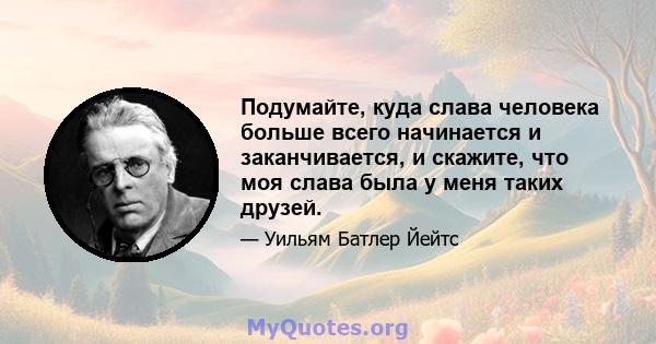 Подумайте, куда слава человека больше всего начинается и заканчивается, и скажите, что моя слава была у меня таких друзей.