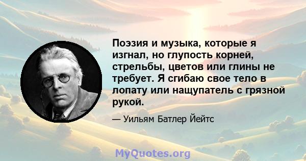 Поэзия и музыка, которые я изгнал, но глупость корней, стрельбы, цветов или глины не требует. Я сгибаю свое тело в лопату или нащупатель с грязной рукой.