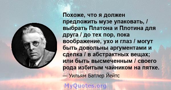 Похоже, что я должен предложить музе упаковать, / выбрать Платона и Плотина для друга / до тех пор, пока воображение, ухо и глаз / могут быть довольны аргументами и сделка / в абстрактных вещах; или быть высмеченным /