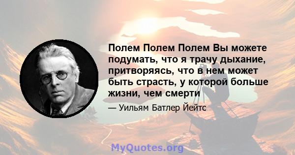 Полем Полем Полем Вы можете подумать, что я трачу дыхание, притворяясь, что в нем может быть страсть, у которой больше жизни, чем смерти