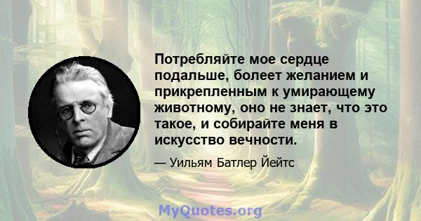 Потребляйте мое сердце подальше, болеет желанием и прикрепленным к умирающему животному, оно не знает, что это такое, и собирайте меня в искусство вечности.