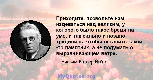 Приходите, позвольте нам издеваться над великим, у которого было такое бремя на уме, и так сильно и поздно трудились, чтобы оставить какой -то памятник, а не подумать о выравнивающем ветре.