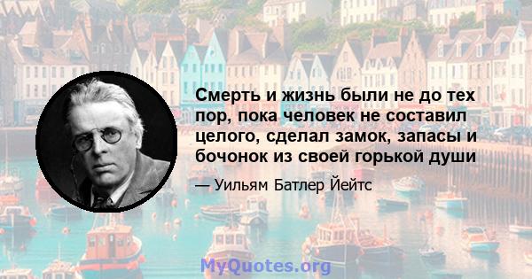 Смерть и жизнь были не до тех пор, пока человек не составил целого, сделал замок, запасы и бочонок из своей горькой души