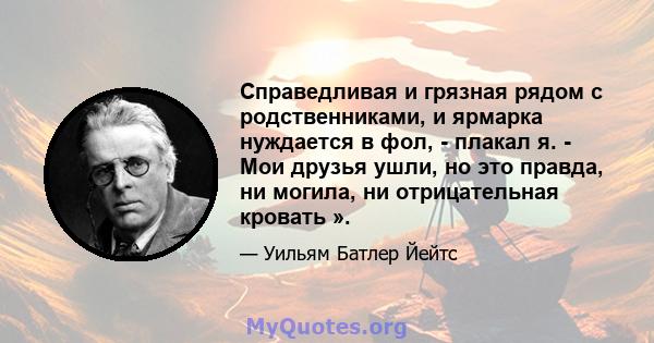 Справедливая и грязная рядом с родственниками, и ярмарка нуждается в фол, - плакал я. - Мои друзья ушли, но это правда, ни могила, ни отрицательная кровать ».