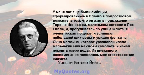 У меня все еще были амбиции, сформированные в Слайго в подростковом возрасте, в том, что он жил в подражании Торо на Иннисфри, маленьком острове в Лох Гилле, и, прогуливаясь по улице Флота, я очень тоскал по дому, я