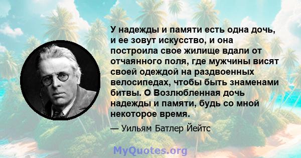 У надежды и памяти есть одна дочь, и ее зовут искусство, и она построила свое жилище вдали от отчаянного поля, где мужчины висят своей одеждой на раздвоенных велосипедах, чтобы быть знаменами битвы. O Возлюбленная дочь