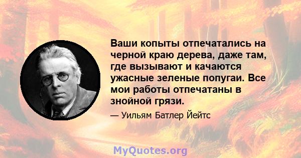 Ваши копыты отпечатались на черной краю дерева, даже там, где вызывают и качаются ужасные зеленые попугаи. Все мои работы отпечатаны в знойной грязи.