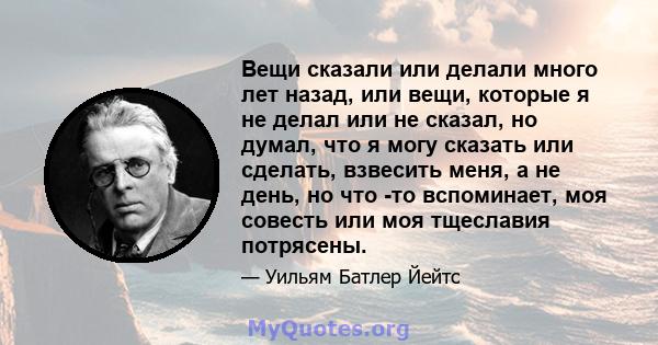 Вещи сказали или делали много лет назад, или вещи, которые я не делал или не сказал, но думал, что я могу сказать или сделать, взвесить меня, а не день, но что -то вспоминает, моя совесть или моя тщеславия потрясены.