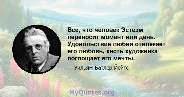 Все, что человек Эстеэм переносит момент или день. Удовольствие любви отвлекает его любовь, кисть художника поглощает его мечты.