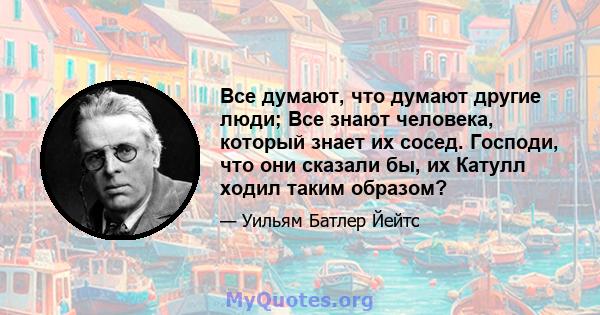 Все думают, что думают другие люди; Все знают человека, который знает их сосед. Господи, что они сказали бы, их Катулл ходил таким образом?