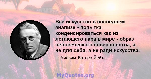 Все искусство в последнем анализе - попытка конденсироваться как из летающего пара в мире - образ человеческого совершенства, а не для себя, а не ради искусства.