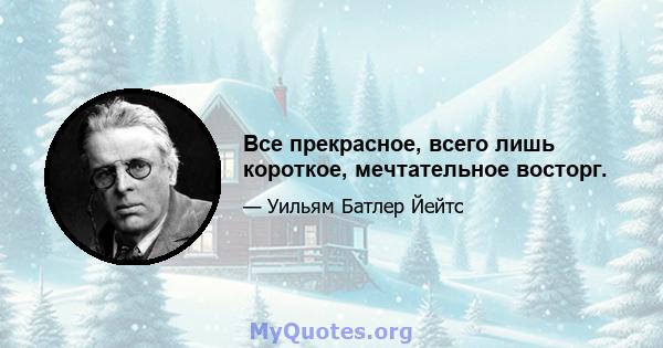 Все прекрасное, всего лишь короткое, мечтательное восторг.