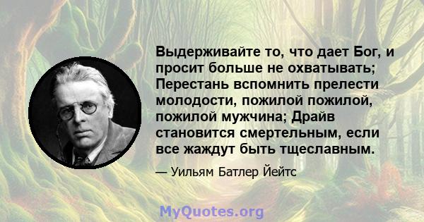 Выдерживайте то, что дает Бог, и просит больше не охватывать; Перестань вспомнить прелести молодости, пожилой пожилой, пожилой мужчина; Драйв становится смертельным, если все жаждут быть тщеславным.