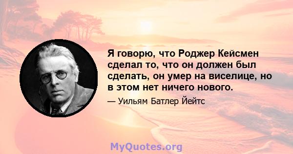 Я говорю, что Роджер Кейсмен сделал то, что он должен был сделать, он умер на виселице, но в этом нет ничего нового.