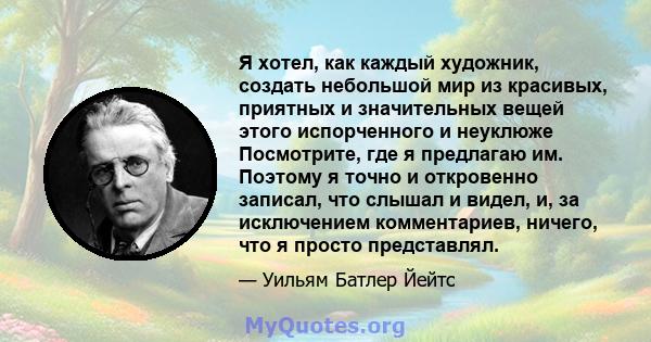 Я хотел, как каждый художник, создать небольшой мир из красивых, приятных и значительных вещей этого испорченного и неуклюже Посмотрите, где я предлагаю им. Поэтому я точно и откровенно записал, что слышал и видел, и,