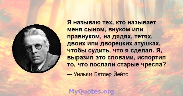 Я называю тех, кто называет меня сыном, внуком или правнуком, на дядях, тетях, двоих или дворецких атушках, чтобы судить, что я сделал. Я, выразил это словами, испортил то, что послали старые чресла?