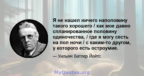 Я не нашел ничего наполовину такого хорошего / как мое давно спланированное половину одиночества, / где я могу сесть на пол ночи / с каким-то другом, у которого есть остроумие.