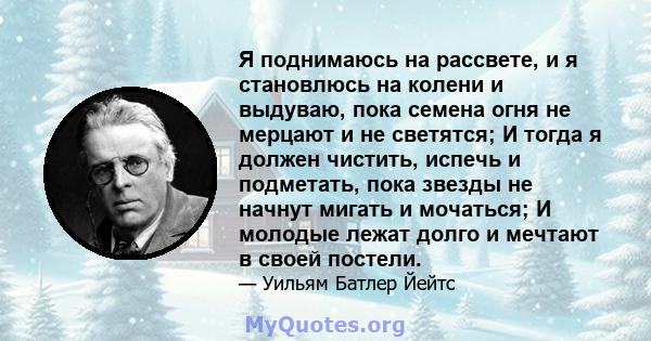 Я поднимаюсь на рассвете, и я становлюсь на колени и выдуваю, пока семена огня не мерцают и не светятся; И тогда я должен чистить, испечь и подметать, пока звезды не начнут мигать и мочаться; И молодые лежат долго и