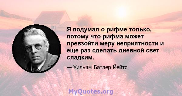 Я подумал о рифме только, потому что рифма может превзойти меру неприятности и еще раз сделать дневной свет сладким.