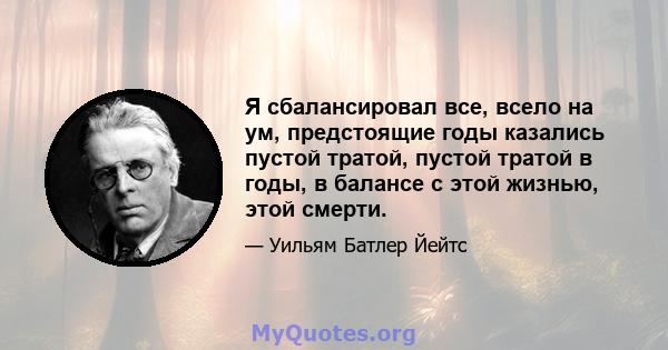 Я сбалансировал все, всело на ум, предстоящие годы казались пустой тратой, пустой тратой в годы, в балансе с этой жизнью, этой смерти.