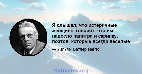 Я слышал, что истеричные женщины говорят, что им надоело палитра и скрипку, поэтов, которые всегда веселые