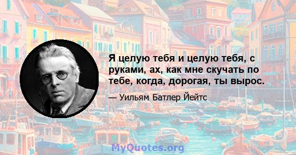 Я целую тебя и целую тебя, с руками, ах, как мне скучать по тебе, когда, дорогая, ты вырос.