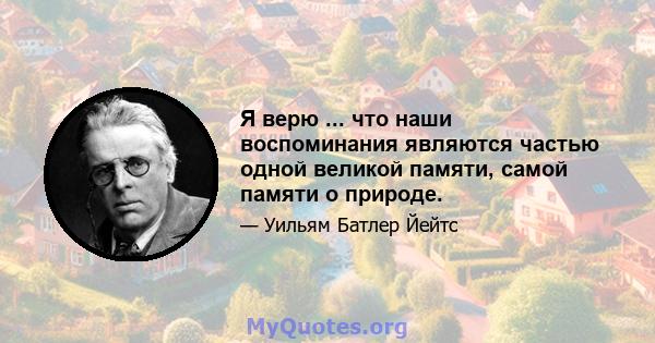 Я верю ... что наши воспоминания являются частью одной великой памяти, самой памяти о природе.