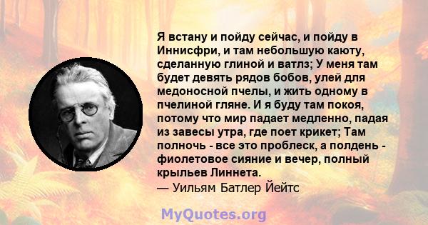 Я встану и пойду сейчас, и пойду в Иннисфри, и там небольшую каюту, сделанную глиной и ватлз; У меня там будет девять рядов бобов, улей для медоносной пчелы, и жить одному в пчелиной гляне. И я буду там покоя, потому