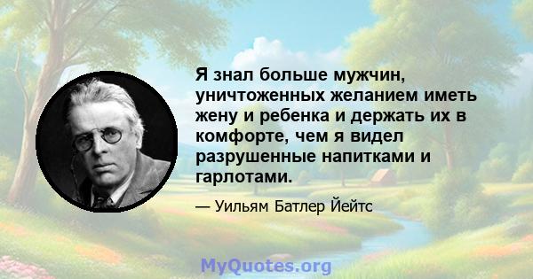 Я знал больше мужчин, уничтоженных желанием иметь жену и ребенка и держать их в комфорте, чем я видел разрушенные напитками и гарлотами.